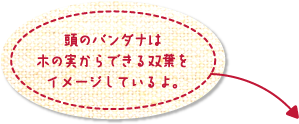 頭のバンダナは木の実からできる双葉をイメージしているよ。