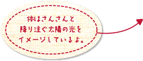 体はさんさんと降り注ぐ太陽の光をイメージしているよ。