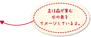 足は森が育む水の色をイメージしているよ。